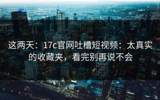 这两天：17c官网吐槽短视频：太真实的收藏夹，看完别再说不会