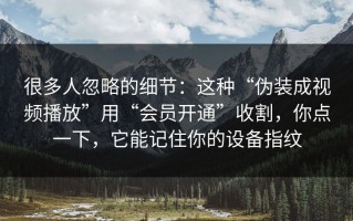 很多人忽略的细节：这种“伪装成视频播放”用“会员开通”收割，你点一下，它能记住你的设备指纹