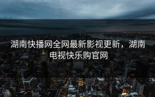 湖南快播网全网最新影视更新，湖南电视快乐购官网