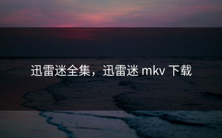 迅雷迷全集，迅雷迷 mkv 下载-第1张图片-黑料今日看点 - 最新黑料事件追踪
