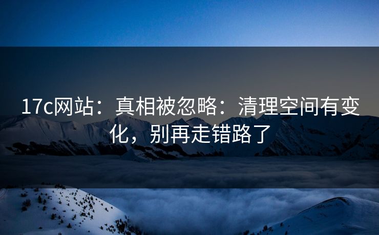 17c网站:真相被忽略:清理空间有变化,别再走错路了 17c网站:真相被忽略:清理空间有变化,别再走错路了