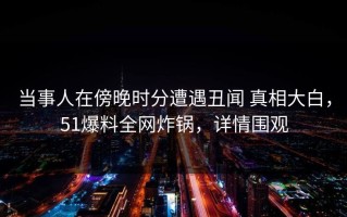 当事人在傍晚时分遭遇丑闻 真相大白，51爆料全网炸锅，详情围观