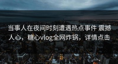 当事人在夜间时刻遭遇热点事件 震撼人心，糖心vlog全网炸锅，详情点击