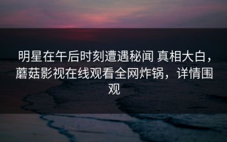 明星在午后时刻遭遇秘闻 真相大白，蘑菇影视在线观看全网炸锅，详情围观