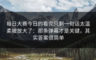 每日大赛今日的看完只剩一句话太温柔被放大了：那条弹幕才是关键，其实答案很简单