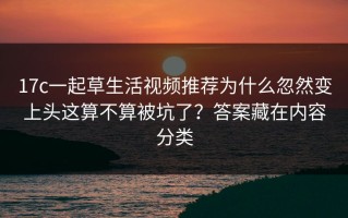 17c一起草生活视频推荐为什么忽然变上头这算不算被坑了？答案藏在内容分类