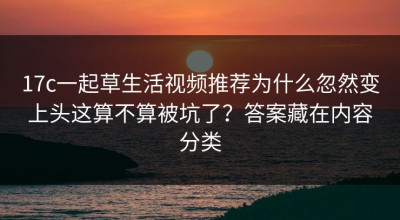 17c一起草生活视频推荐为什么忽然变上头这算不算被坑了？答案藏在内容分类