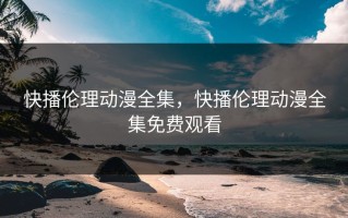 快播伦理动漫全集，快播伦理动漫全集免费观看