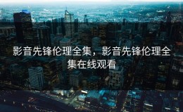 影音先锋伦理全集，影音先锋伦理全集在线观看