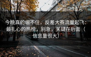 今晚真的绷不住，反差大赛流量起飞：最扎心的热榜，别急，关键在后面（信息量很大）