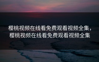 樱桃视频在线看免费观看视频全集，樱桃视频在线看免费观看视频全集