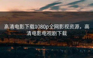 高清电影下载1080p全网影视资源，高清电影电视剧下载