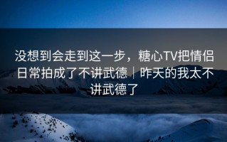 没想到会走到这一步，糖心TV把情侣日常拍成了不讲武德｜昨天的我太不讲武德了