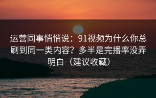 运营同事悄悄说：91视频为什么你总刷到同一类内容？多半是完播率没弄明白（建议收藏）