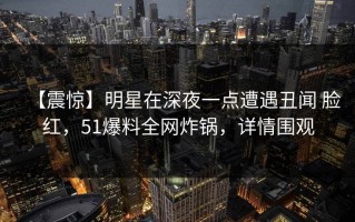 【震惊】明星在深夜一点遭遇丑闻 脸红，51爆料全网炸锅，详情围观