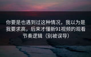 你要是也遇到过这种情况，我以为是我要求高，后来才懂新91视频的观看节奏逻辑（别被误导）