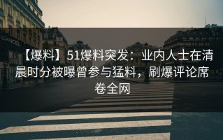 【爆料】51爆料突发：业内人士在清晨时分被曝曾参与猛料，刷爆评论席卷全网