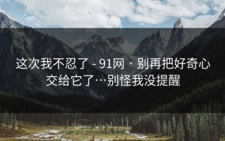 这次我不忍了 - 91网 · 别再把好奇心交给它了…别怪我没提醒