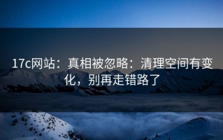 17c网站：真相被忽略：清理空间有变化，别再走错路了