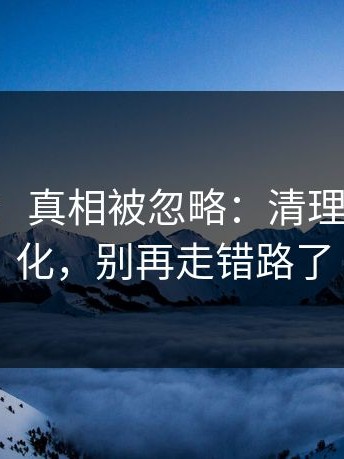 17c网站：真相被忽略：清理空间有变化，别再走错路了