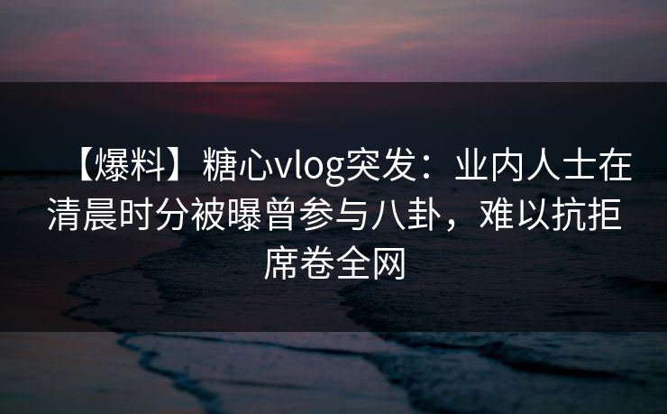【爆料】糖心vlog突发：业内人士在清晨时分被曝曾参与八卦，难以抗拒席卷全网-第1张图片-黑料今日看点 - 最新黑料事件追踪