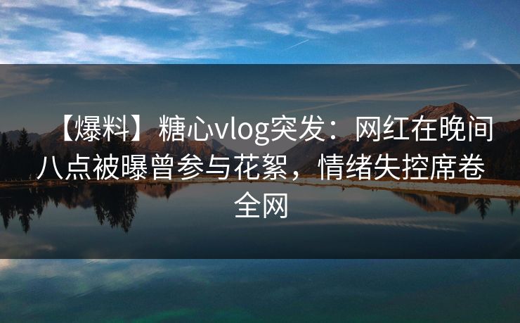 【爆料】糖心vlog突发：网红在晚间八点被曝曾参与花絮，情绪失控席卷全网-第1张图片-黑料今日看点 - 最新黑料事件追踪