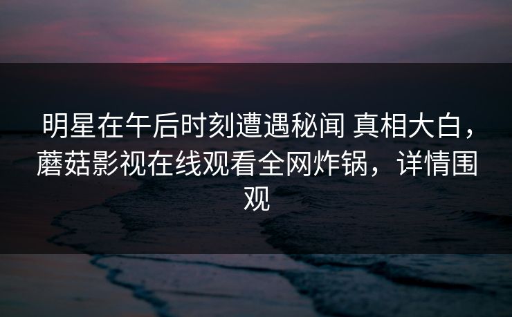 明星在午后时刻遭遇秘闻 真相大白，蘑菇影视在线观看全网炸锅，详情围观