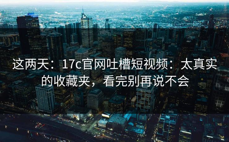 这两天:17c官网吐槽短视频:太真实的收藏夹,看完别再说不会 这两天:17c官网吐槽短视频:太真实的收藏夹,看完别再说不会