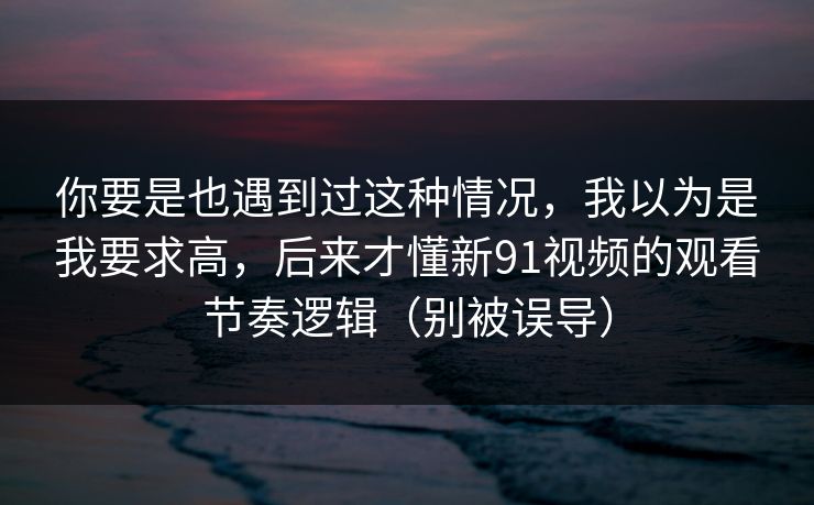 你要是也遇到过这种情况,我以为是我要求高,后来才懂新91视频的观看节奏逻辑(别被误导) 你要是也遇到过这种情况,我以为是我要求高,后来才懂新91视频的观看节奏逻辑(别被误导)