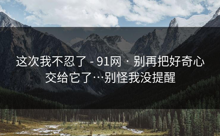 这次我不忍了 - 91网 · 别再把好奇心交给它了…别怪我没提醒 这次我不忍了 - 91网 · 别再把好奇心交给它了…别怪我没提醒