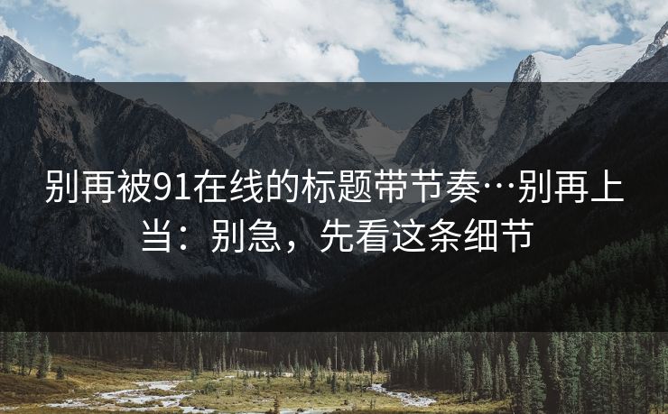 别再被91在线的标题带节奏…别再上当:别急,先看这条细节 别再被91在线的标题带节奏…别再上当:别急,先看这条细节