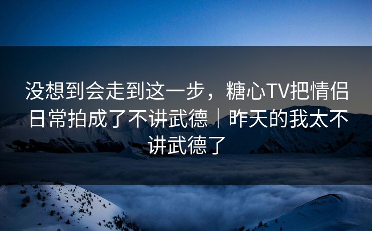 没想到会走到这一步,糖心TV把情侣日常拍成了不讲武德|昨天的我太不讲武德了 没想到会走到这一步,糖心TV把情侣日常拍成了不讲武德|昨天的我太不讲武德了